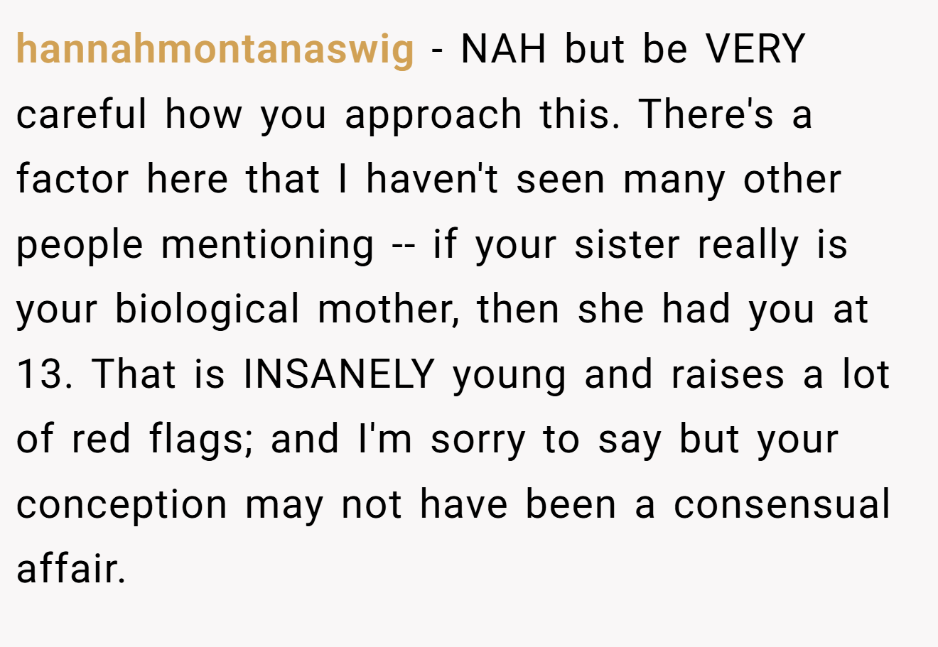 hannahmontanaswig − NAH but be VERY careful how you approach this. There's a factor here that I haven't seen many other people mentioning -- if your sister really is your biological mother, then she had you at 13. That is INSANELY young and raises a lot of red flags; and I'm sorry to say but your conception may not have been a consensual affair.