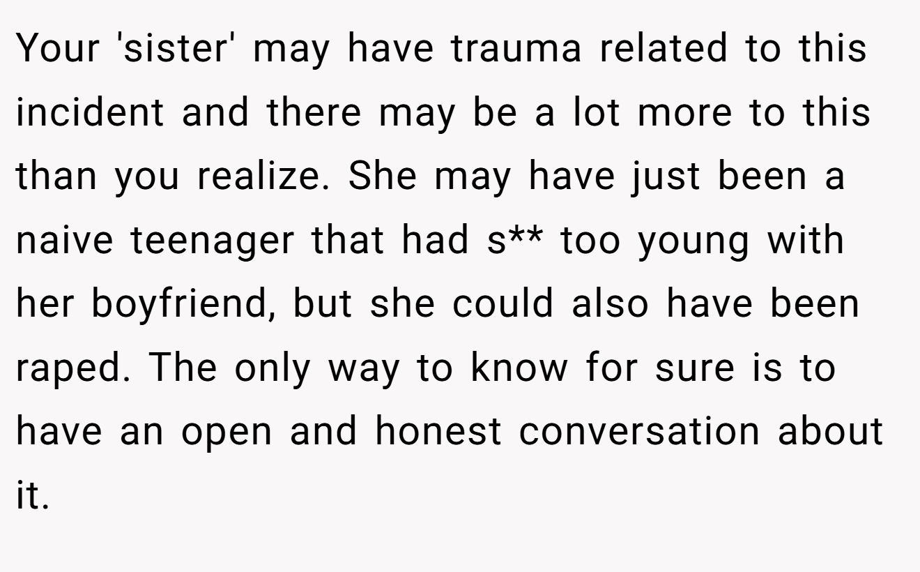 Your 'sister' may have trauma related to this incident and there may be a lot more to this than you realize. She may have just been a naive teenager that had s** too young with her boyfriend, but she could also have been raped. The only way to know for sure is to have an open and honest conversation about it.