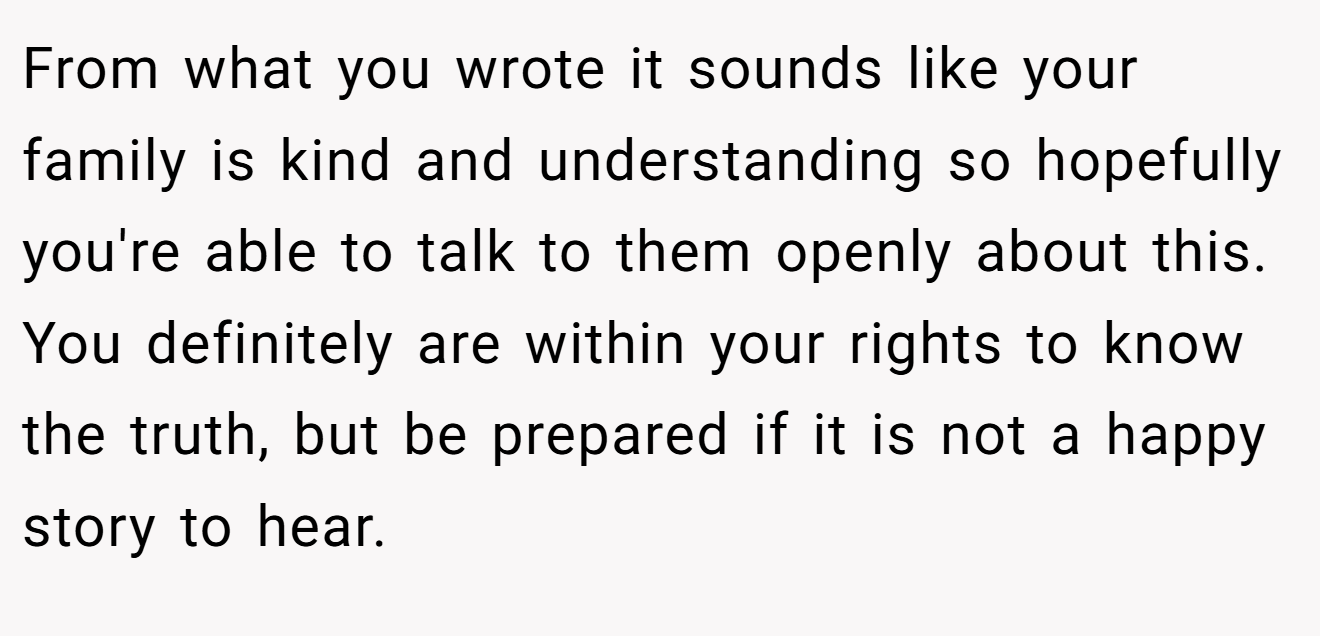 From what you wrote it sounds like your family is kind and understanding so hopefully you're able to talk to them openly about this. You definitely are within your rights to know the truth, but be prepared if it is not a happy story to hear.