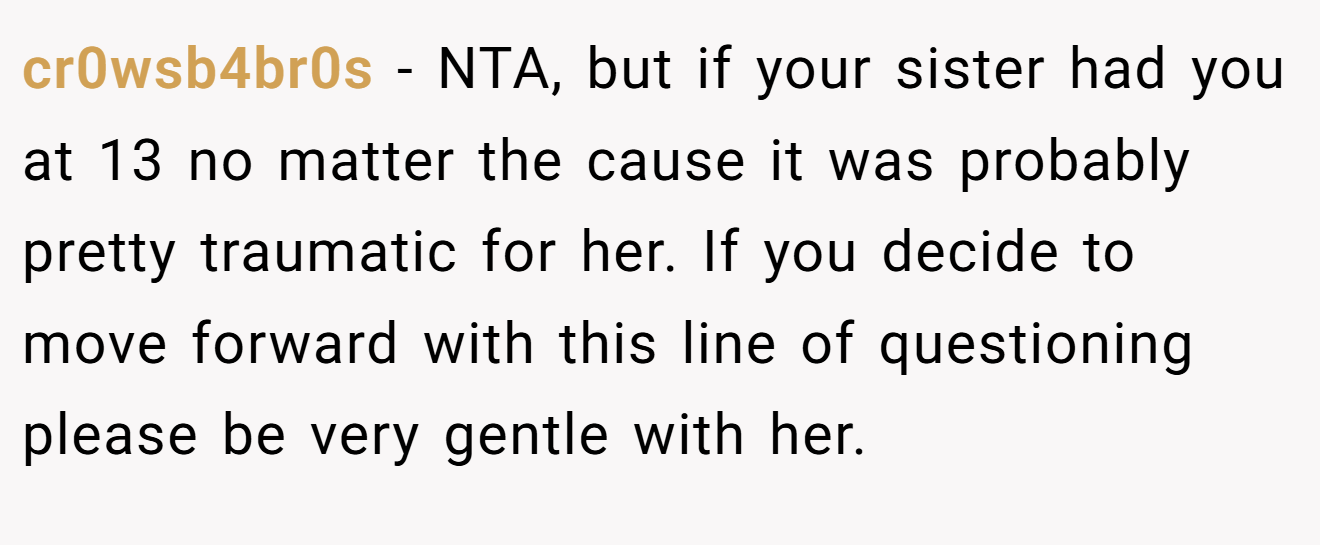 cr0wsb4br0s − NTA, but if your sister had you at 13 no matter the cause it was probably pretty traumatic for her. If you decide to move forward with this line of questioning please be very gentle with her.