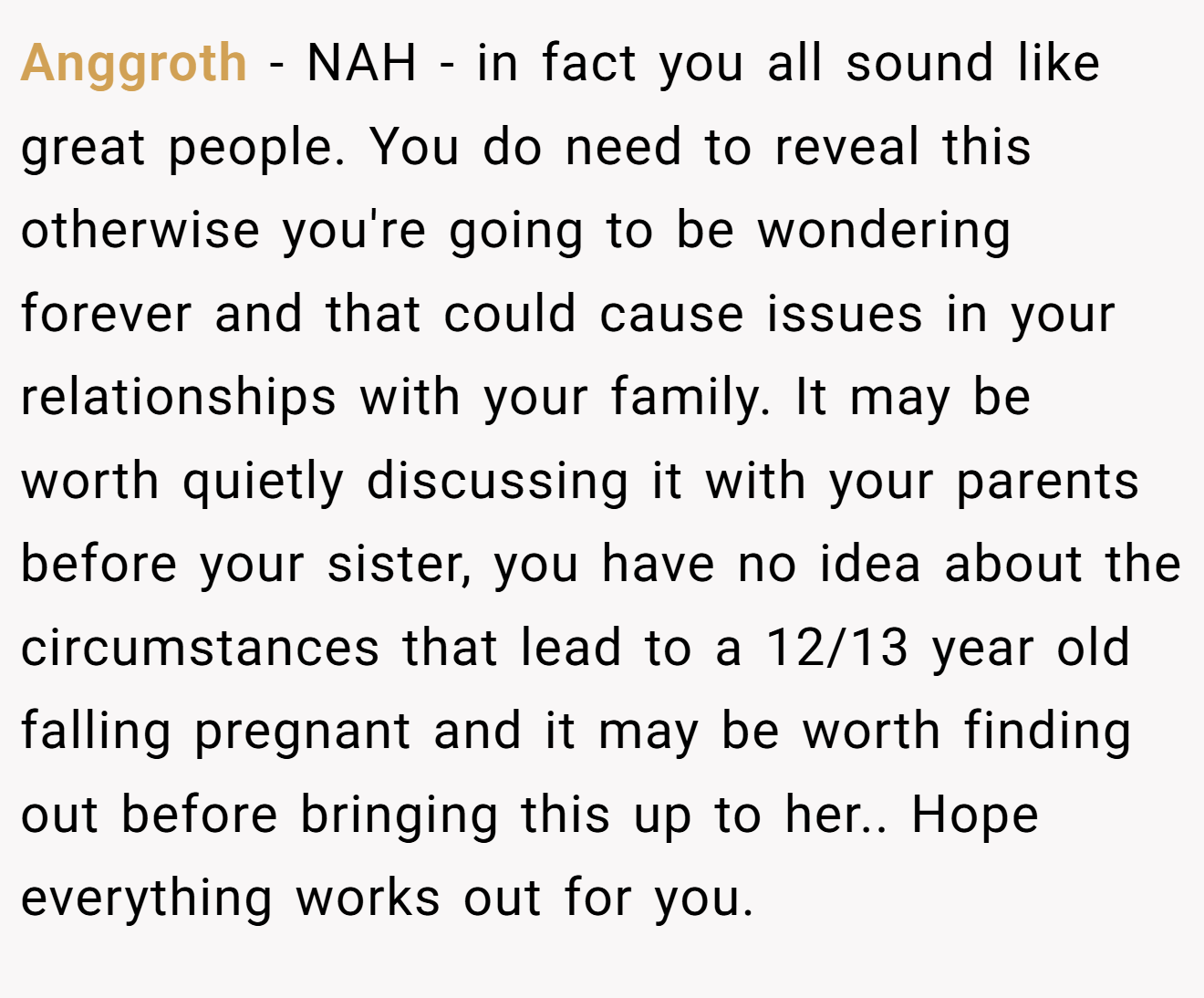 Anggroth − NAH - in fact you all sound like great people. You do need to reveal this otherwise you're going to be wondering forever and that could cause issues in your relationships with your family. It may be worth quietly discussing it with your parents before your sister, you have no idea about the circumstances that lead to a 12/13 year old falling pregnant and it may be worth finding out before bringing this up to her.. Hope everything works out for you.