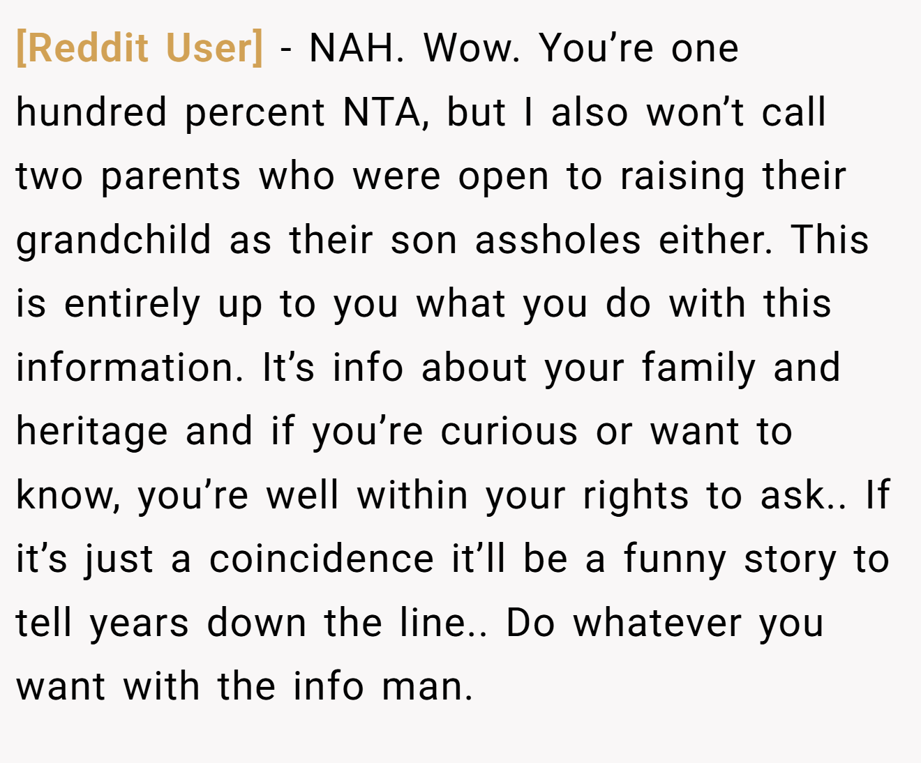 [Reddit User] − NAH. Wow. You’re one hundred percent NTA, but I also won’t call two parents who were open to raising their grandchild as their son assholes either. This is entirely up to you what you do with this information. It’s info about your family and heritage and if you’re curious or want to know, you’re well within your rights to ask.. If it’s just a coincidence it’ll be a funny story to tell years down the line.. Do whatever you want with the info man.