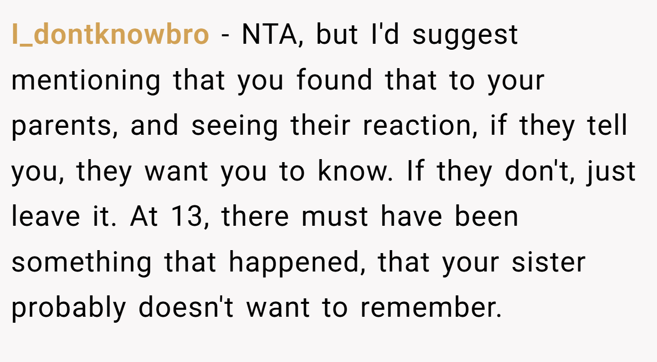 I_dontknowbro − NTA, but I'd suggest mentioning that you found that to your parents, and seeing their reaction, if they tell you, they want you to know. If they don't, just leave it. At 13, there must have been something that happened, that your sister probably doesn't want to remember.