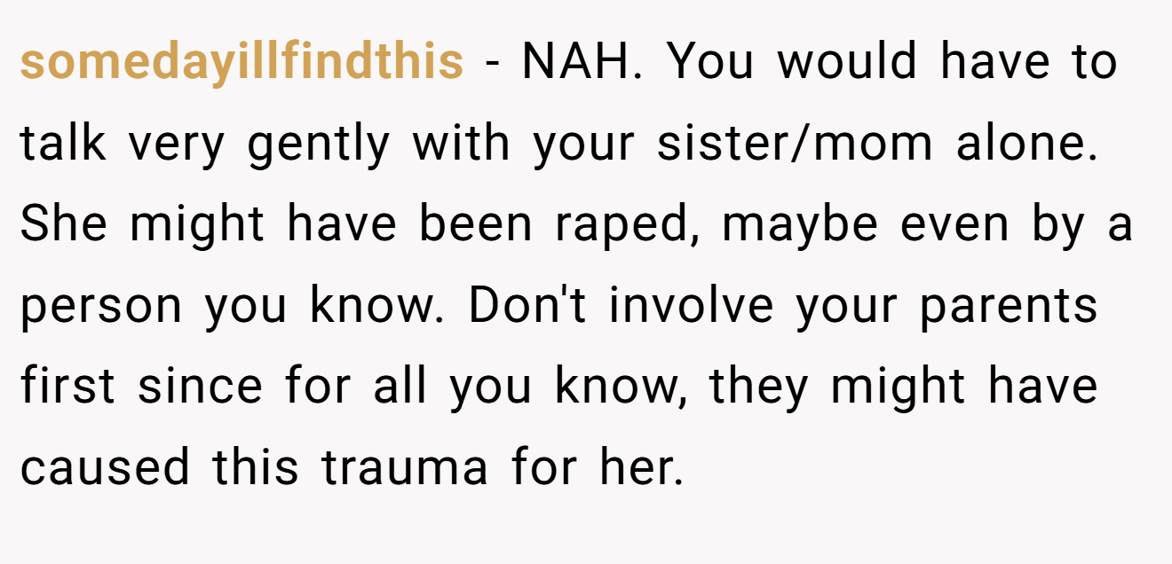 somedayillfindthis − NAH. You would have to talk very gently with your sister/mom alone. She might have been raped, maybe even by a person you know. Don't involve your parents first since for all you know, they might have caused this trauma for her.