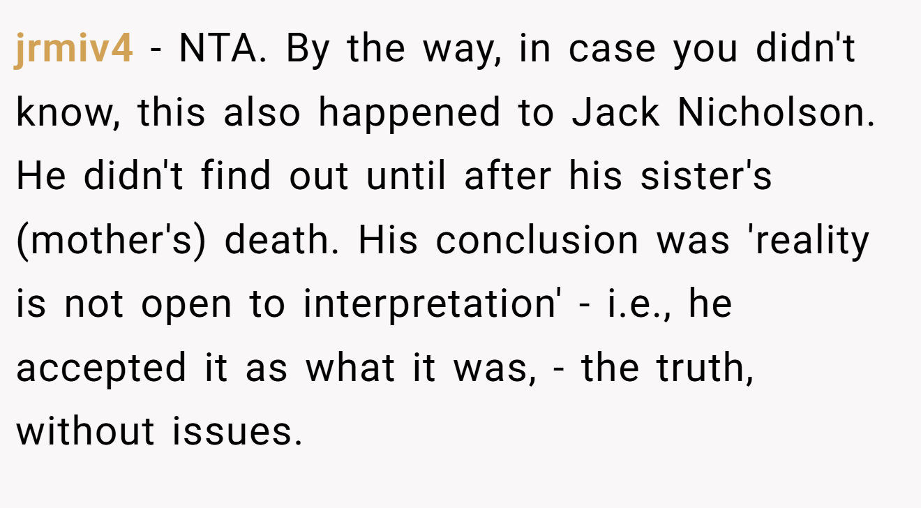 jrmiv4 − NTA. By the way, in case you didn't know, this also happened to Jack Nicholson. He didn't find out until after his sister's (mother's) death. His conclusion was 'reality is not open to interpretation' - i.e., he accepted it as what it was, - the truth, without issues.