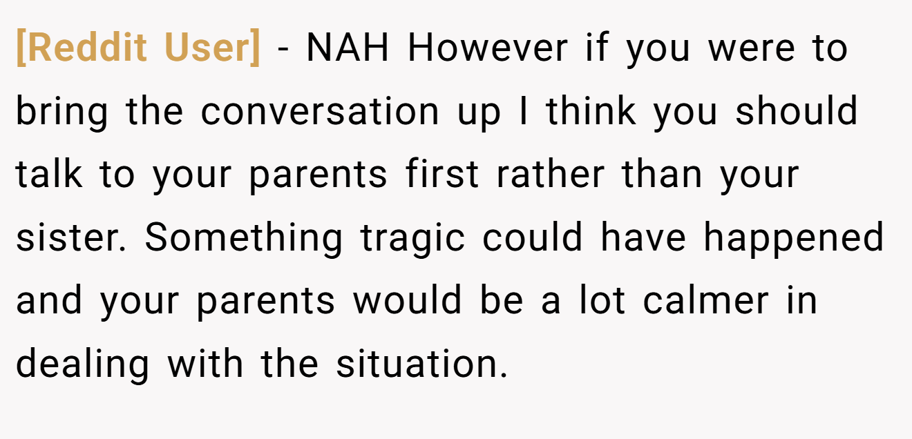 [Reddit User] − NAH However if you were to bring the conversation up I think you should talk to your parents first rather than your sister. Something tragic could have happened and your parents would be a lot calmer in dealing with the situation.