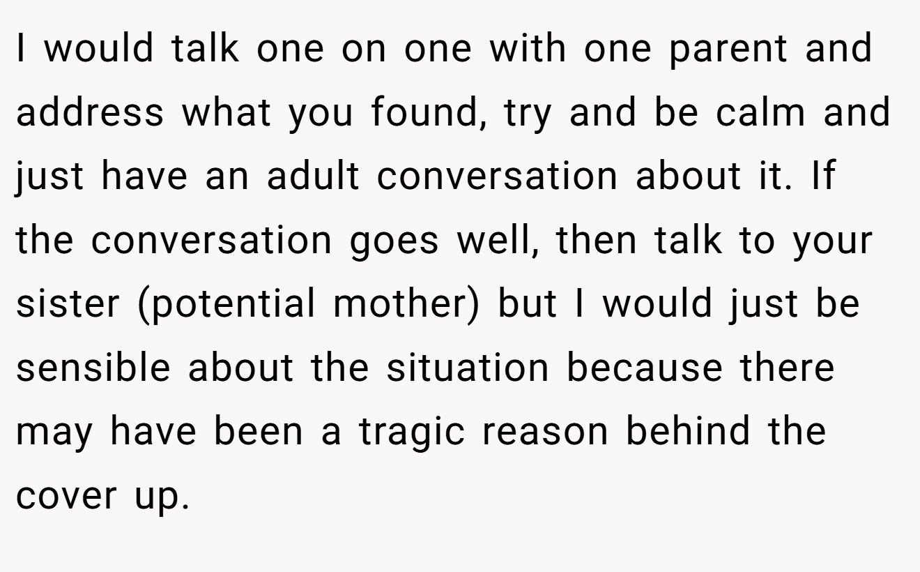 I would talk one on one with one parent and address what you found, try and be calm and just have an adult conversation about it. If the conversation goes well, then talk to your sister (potential mother) but I would just be sensible about the situation because there may have been a tragic reason behind the cover up.
