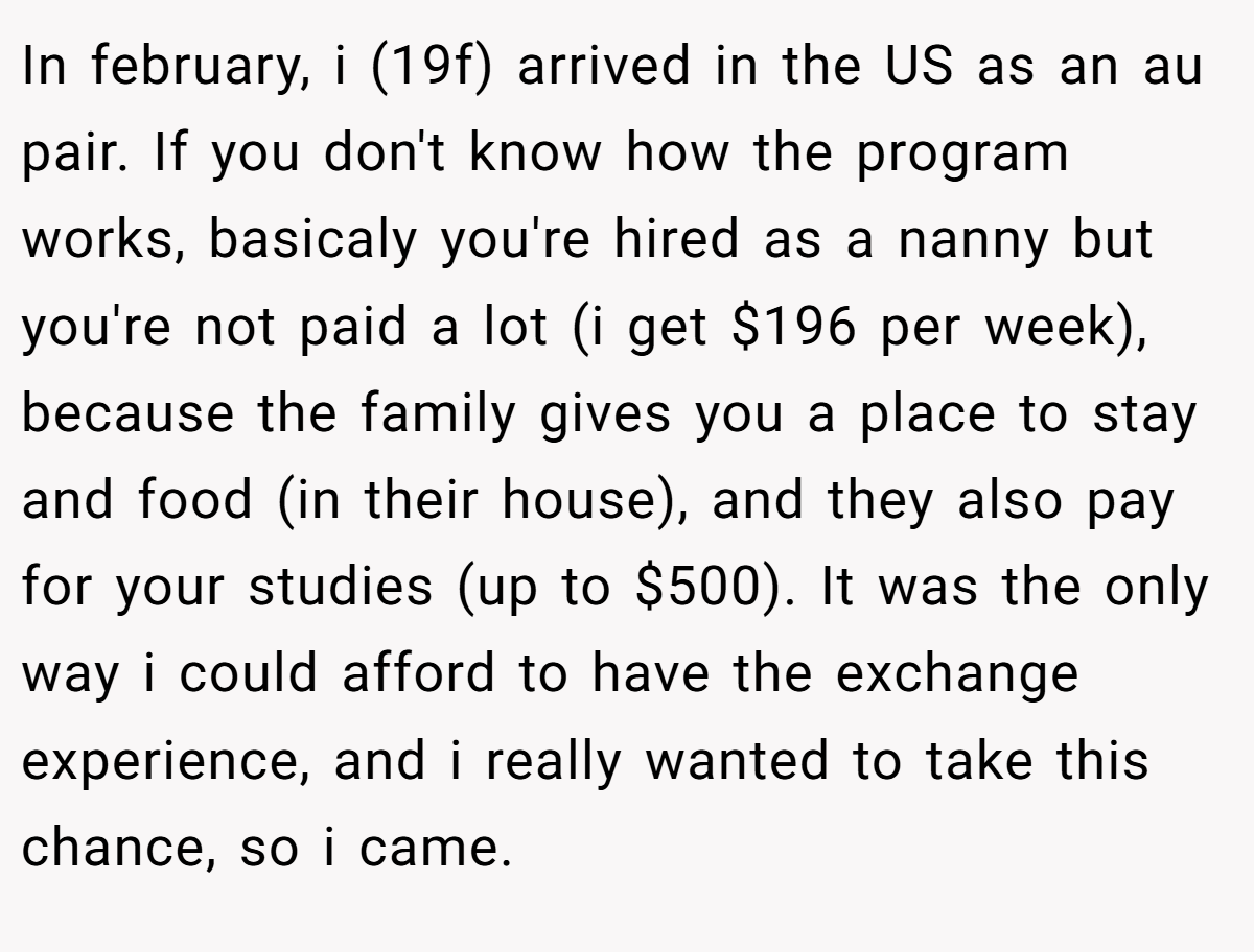 In february, i (19f) arrived in the US as an au pair. If you don't know how the program works, basicaly you're hired as a nanny but you're not paid a lot (i get $196 per week), because the family gives you a place to stay and food (in their house), and they also pay for your studies (up to $500). It was the only way i could afford to have the exchange experience, and i really wanted to take this chance, so i came.