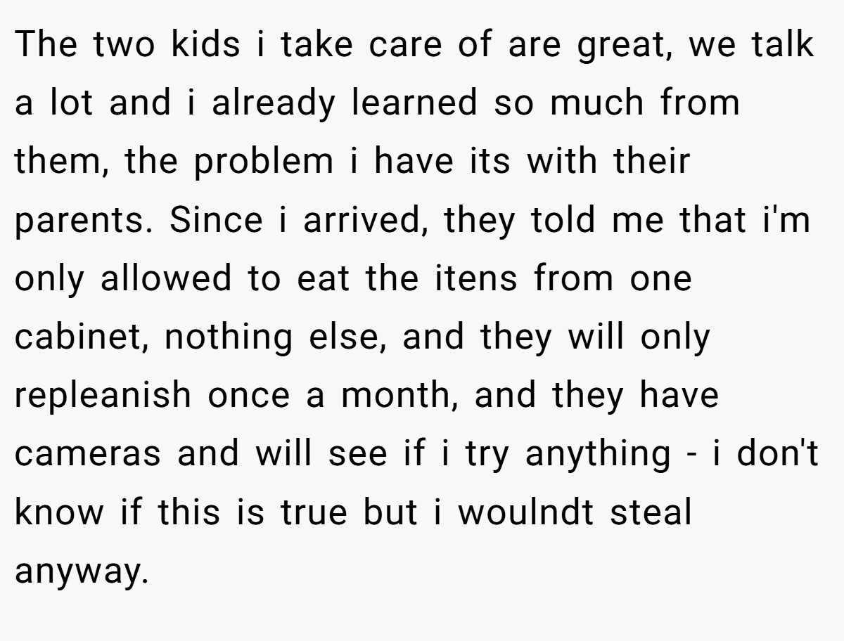 The two kids i take care of are great, we talk a lot and i already learned so much from them, the problem i have its with their parents. Since i arrived, they told me that i'm only allowed to eat the itens from one cabinet, nothing else, and they will only repleanish once a month, and they have cameras and will see if i try anything - i don't know if this is true but i woulndt steal anyway.