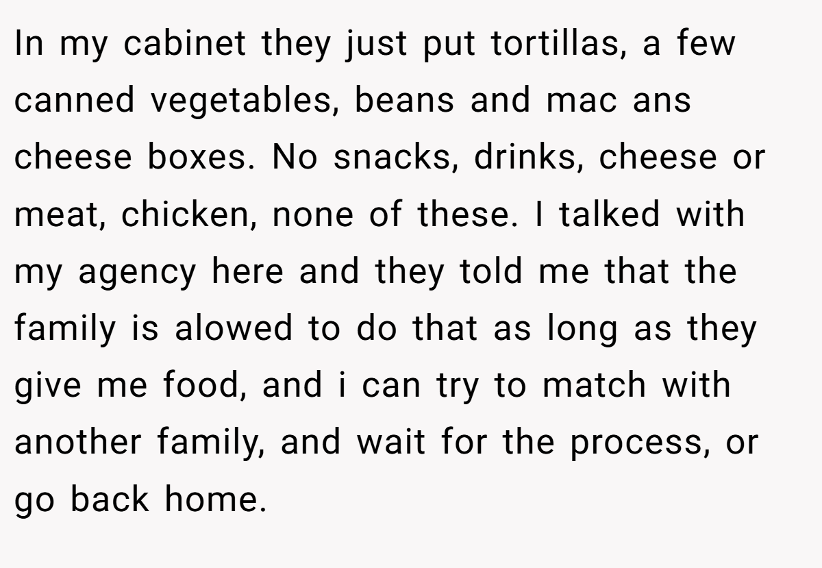 In my cabinet they just put tortillas, a few canned vegetables, beans and mac ans cheese boxes. No snacks, drinks, cheese or meat, chicken, none of these. I talked with my agency here and they told me that the family is alowed to do that as long as they give me food, and i can try to match with another family, and wait for the process, or go back home.