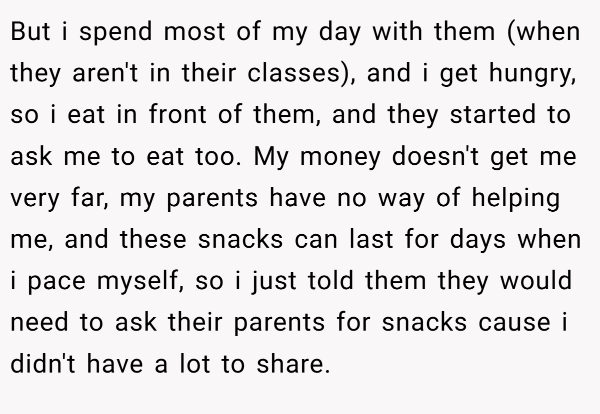But i spend most of my day with them (when they aren't in their classes), and i get hungry, so i eat in front of them, and they started to ask me to eat too. My money doesn't get me very far, my parents have no way of helping me, and these snacks can last for days when i pace myself, so i just told them they would need to ask their parents for snacks cause i didn't have a lot to share.