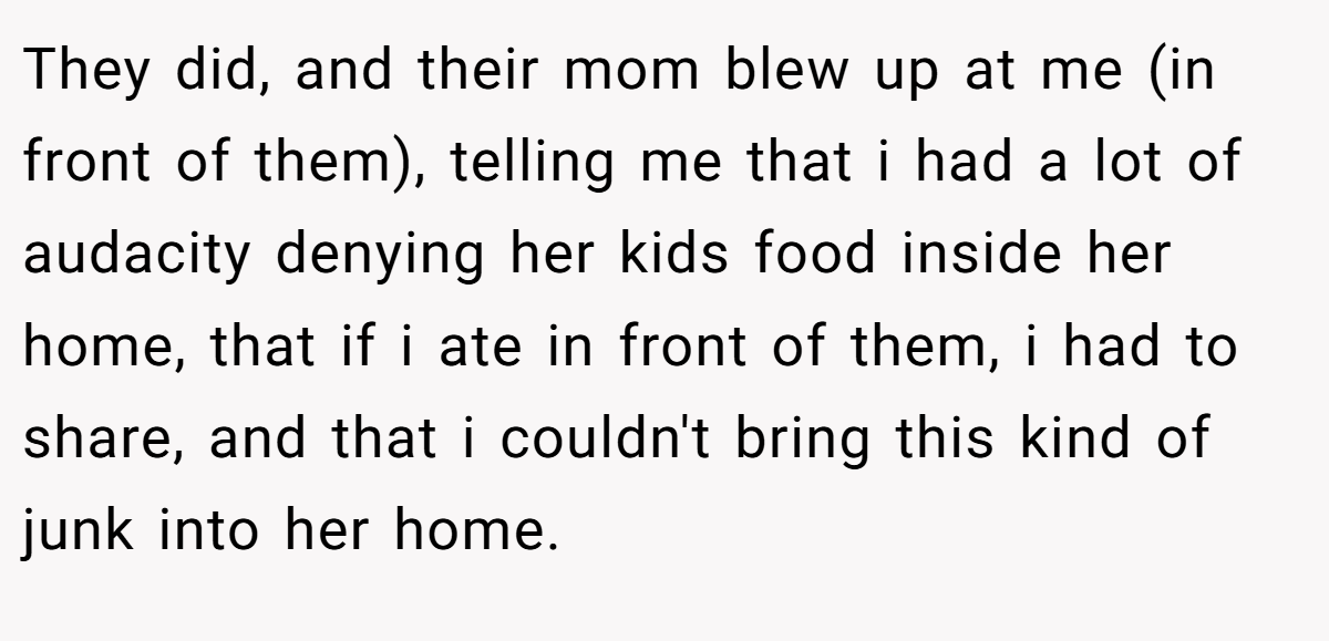They did, and their mom blew up at me (in front of them), telling me that i had a lot of audacity denying her kids food inside her home, that if i ate in front of them, i had to share, and that i couldn't bring this kind of junk into her home.