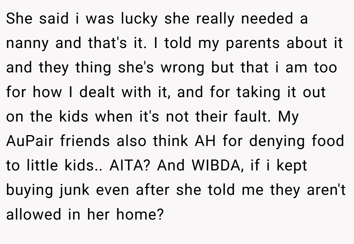 She said i was lucky she really needed a nanny and that's it. I told my parents about it and they thing she's wrong but that i am too for how I dealt with it, and for taking it out on the kids when it's not their fault. My AuPair friends also think AH for denying food to little kids.. AITA? And WIBDA, if i kept buying junk even after she told me they aren't allowed in her home?