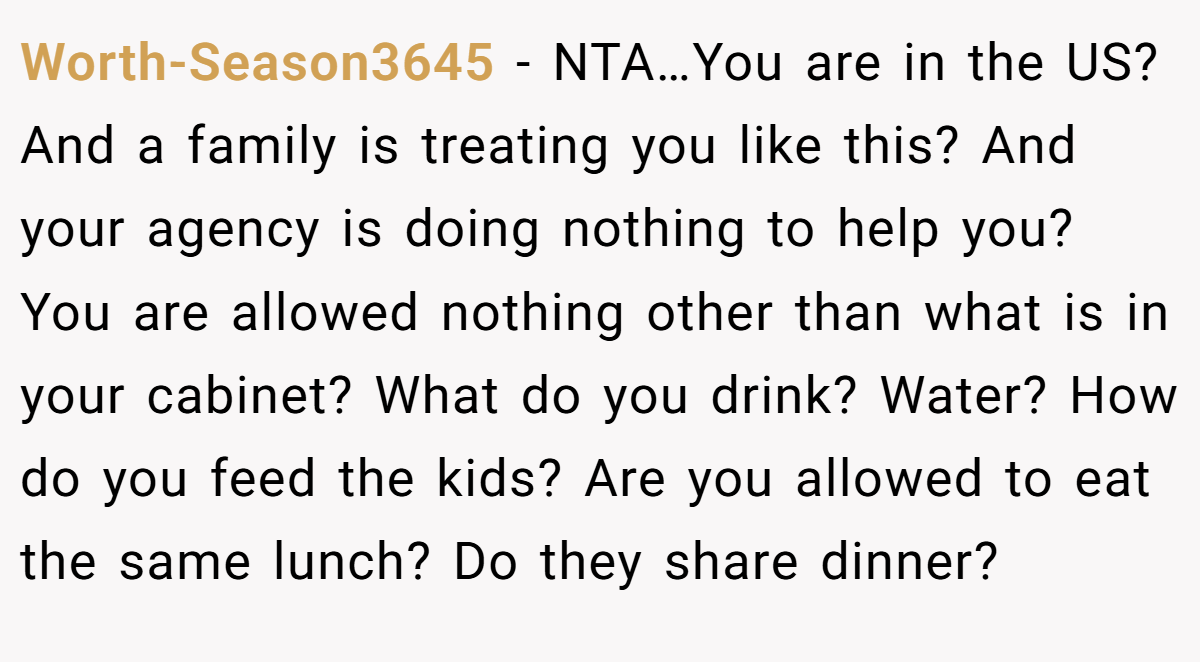 Worth-Season3645 − NTA…You are in the US? And a family is treating you like this? And your agency is doing nothing to help you? You are allowed nothing other than what is in your cabinet? What do you drink? Water? How do you feed the kids? Are you allowed to eat the same lunch? Do they share dinner?