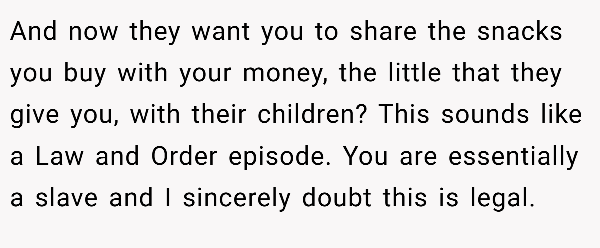 And now they want you to share the snacks you buy with your money, the little that they give you, with their children? This sounds like a Law and Order episode. You are essentially a slave and I sincerely doubt this is legal.