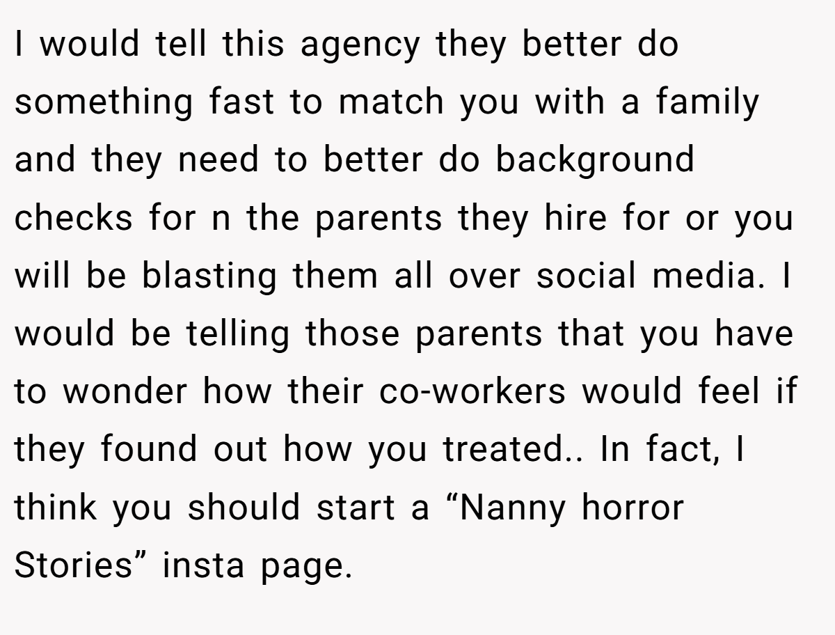 I would tell this agency they better do something fast to match you with a family and they need to better do background checks for n the parents they hire for or you will be blasting them all over social media. I would be telling those parents that you have to wonder how their co-workers would feel if they found out how you treated.. In fact, I think you should start a “Nanny horror Stories” insta page.