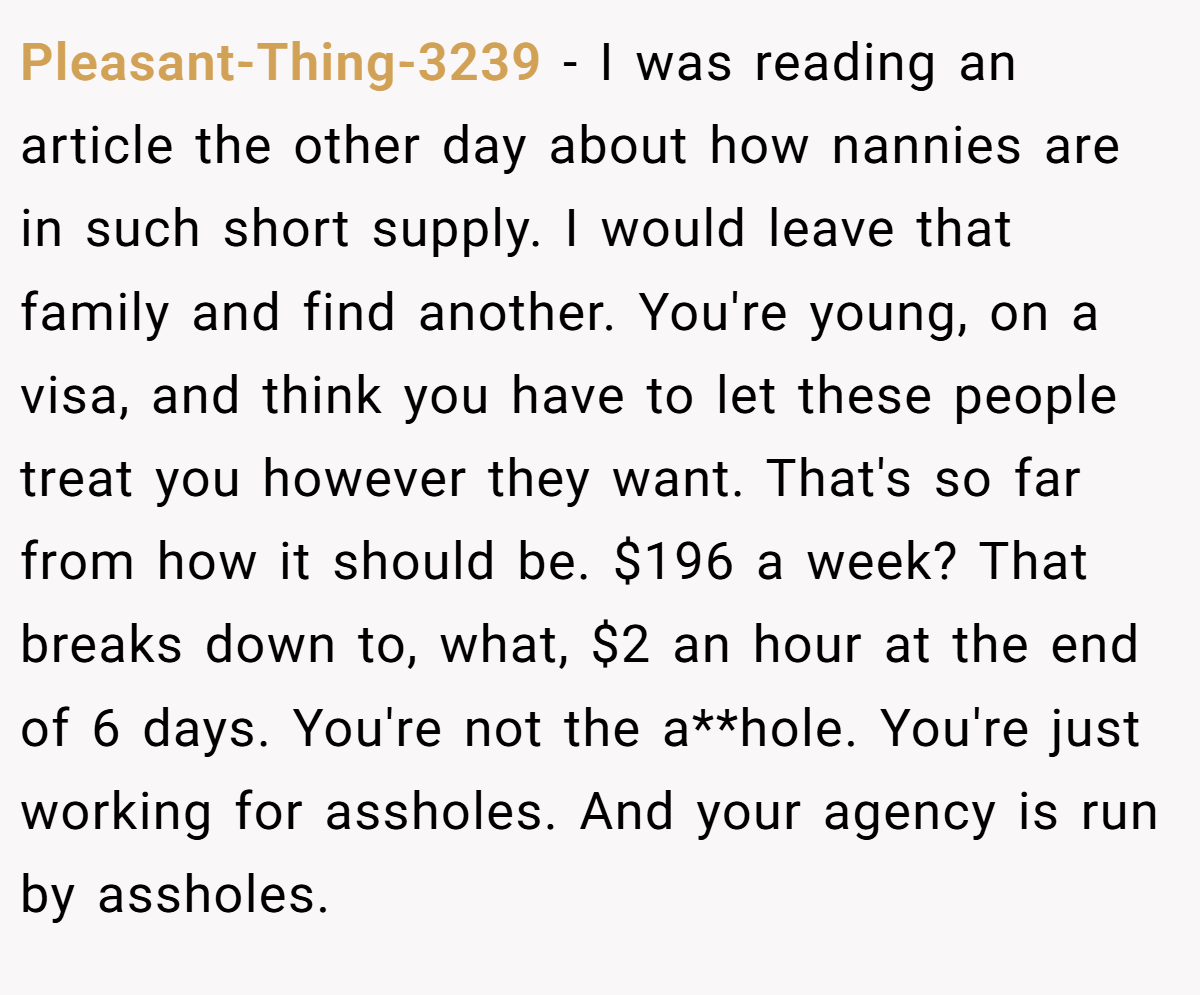 Pleasant-Thing-3239 − I was reading an article the other day about how nannies are in such short supply. I would leave that family and find another. You're young, on a visa, and think you have to let these people treat you however they want. That's so far from how it should be. $196 a week? That breaks down to, what, $2 an hour at the end of 6 days. You're not the a**hole. You're just working for assholes. And your agency is run by assholes.