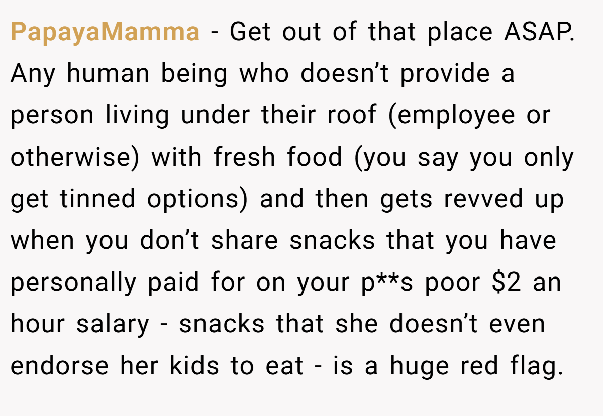 PapayaMamma − Get out of that place ASAP. Any human being who doesn’t provide a person living under their roof (employee or otherwise) with fresh food (you say you only get tinned options) and then gets revved up when you don’t share snacks that you have personally paid for on your p**s poor $2 an hour salary - snacks that she doesn’t even endorse her kids to eat - is a huge red flag.