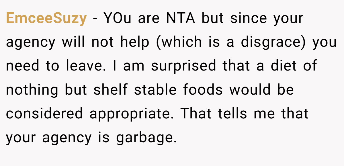 EmceeSuzy − YOu are NTA but since your agency will not help (which is a disgrace) you need to leave. I am surprised that a diet of nothing but shelf stable foods would be considered appropriate. That tells me that your agency is garbage.