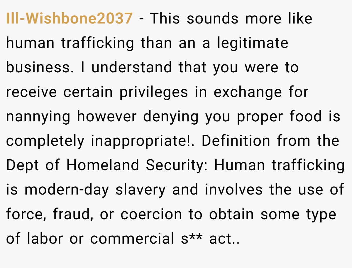 Ill-Wishbone2037 − This sounds more like human trafficking than an a legitimate business. I understand that you were to receive certain privileges in exchange for nannying however denying you proper food is completely inappropriate!. Definition from the Dept of Homeland Security: Human trafficking is modern-day slavery and involves the use of force, fraud, or coercion to obtain some type of labor or commercial s** act..