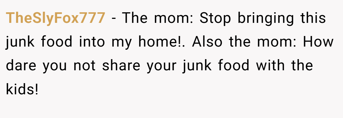 TheSlyFox777 − The mom: Stop bringing this junk food into my home!. Also the mom: How dare you not share your junk food with the kids!