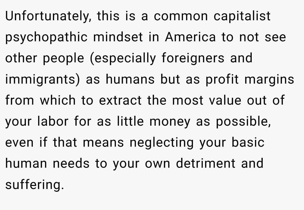 Unfortunately, this is a common capitalist psychopathic mindset in America to not see other people (especially foreigners and immigrants) as humans but as profit margins from which to extract the most value out of your labor for as little money as possible, even if that means neglecting your basic human needs to your own detriment and suffering.