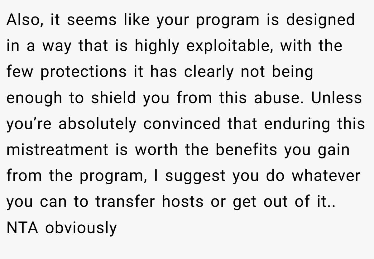 Also, it seems like your program is designed in a way that is highly exploitable, with the few protections it has clearly not being enough to shield you from this abuse. Unless you’re absolutely convinced that enduring this mistreatment is worth the benefits you gain from the program, I suggest you do whatever you can to transfer hosts or get out of it.. NTA obviously