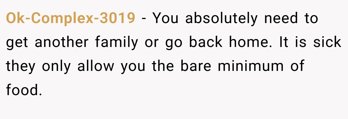 Ok-Complex-3019 − You absolutely need to get another family or go back home. It is sick they only allow you the bare minimum of food.