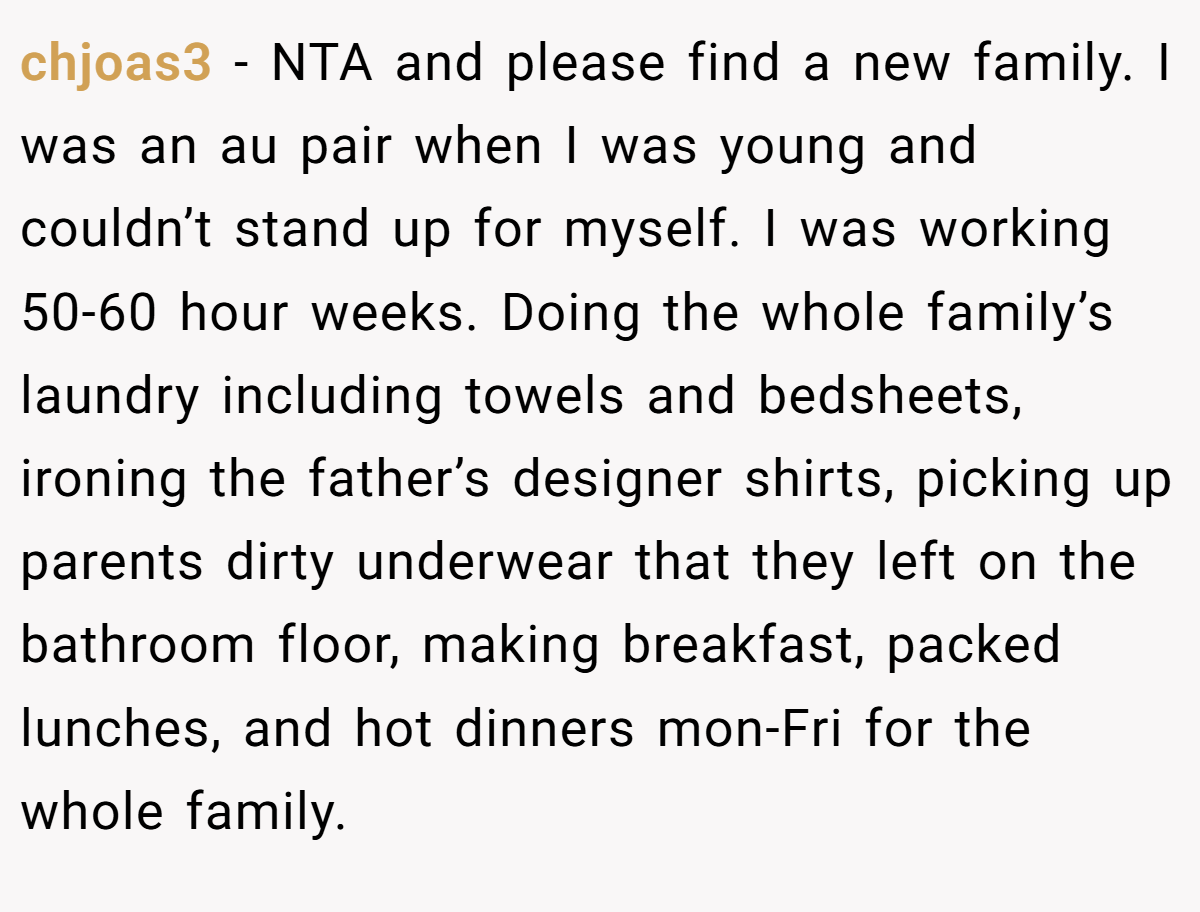 chjoas3 − NTA and please find a new family. I was an au pair when I was young and couldn’t stand up for myself. I was working 50-60 hour weeks. Doing the whole family’s laundry including towels and bedsheets, ironing the father’s designer shirts, picking up parents dirty underwear that they left on the bathroom floor, making breakfast, packed lunches, and hot dinners mon-Fri for the whole family.