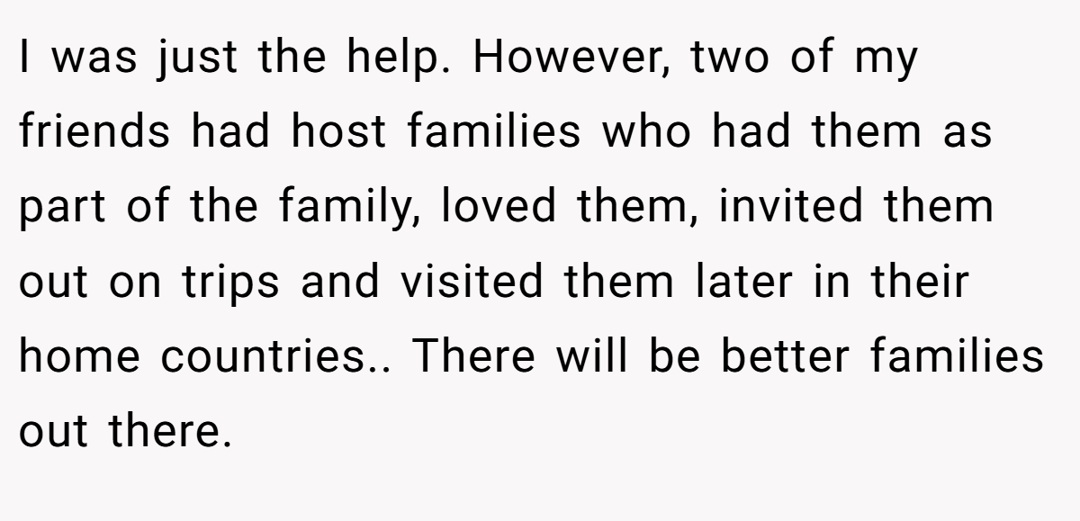 I was just the help. However, two of my friends had host families who had them as part of the family, loved them, invited them out on trips and visited them later in their home countries.. There will be better families out there.