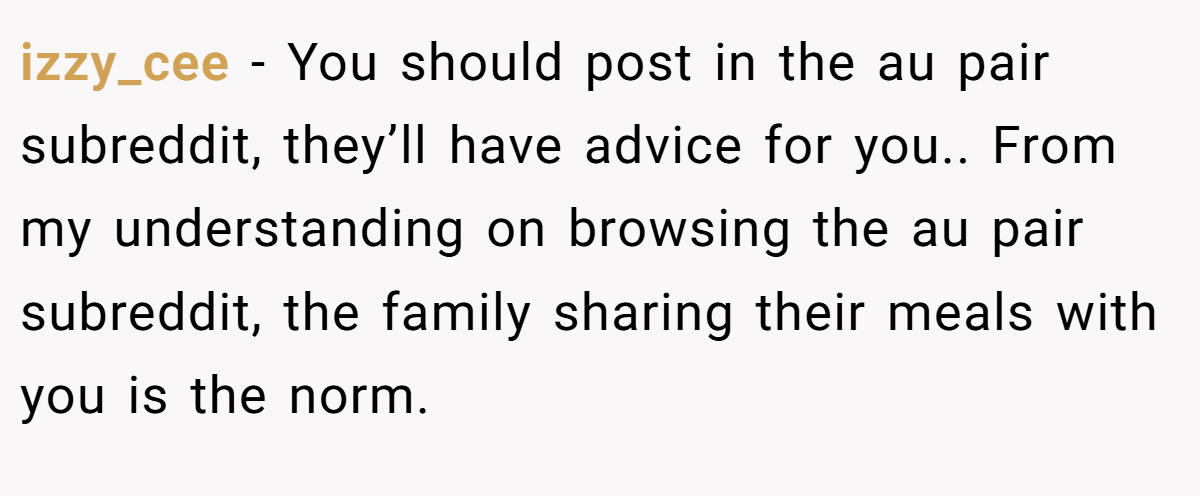 izzy_cee − You should post in the au pair subreddit, they’ll have advice for you.. From my understanding on browsing the au pair subreddit, the family sharing their meals with you is the norm.