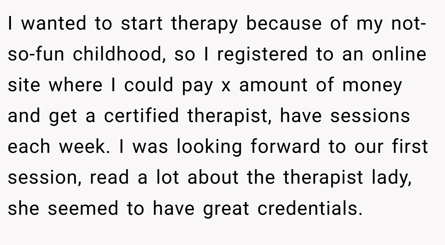 I wanted to start therapy because of my not-so-fun childhood, so I registered to an online site where I could pay x amount of money and get a certified therapist, have sessions each week. I was looking forward to our first session, read a lot about the therapist lady, she seemed to have great credentials.