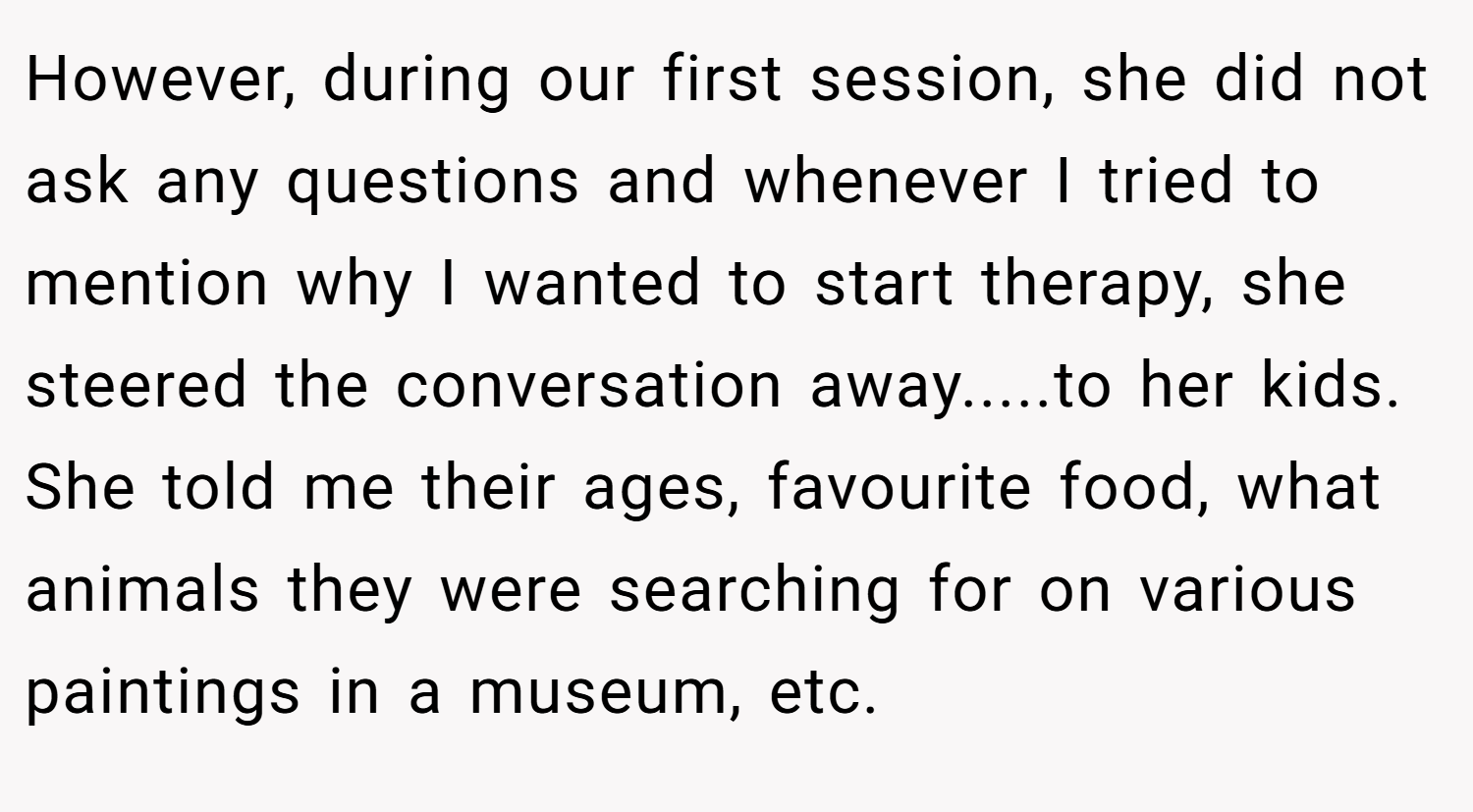 However, during our first session, she did not ask any questions and whenever I tried to mention why I wanted to start therapy, she steered the conversation away.....to her kids. She told me their ages, favourite food, what animals they were searching for on various paintings in a museum, etc.