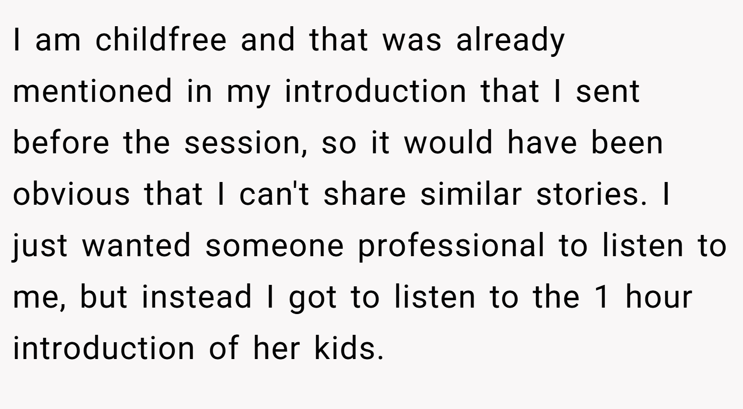 I am childfree and that was already mentioned in my introduction that I sent before the session, so it would have been obvious that I can't share similar stories. I just wanted someone professional to listen to me, but instead I got to listen to the 1 hour introduction of her kids.
