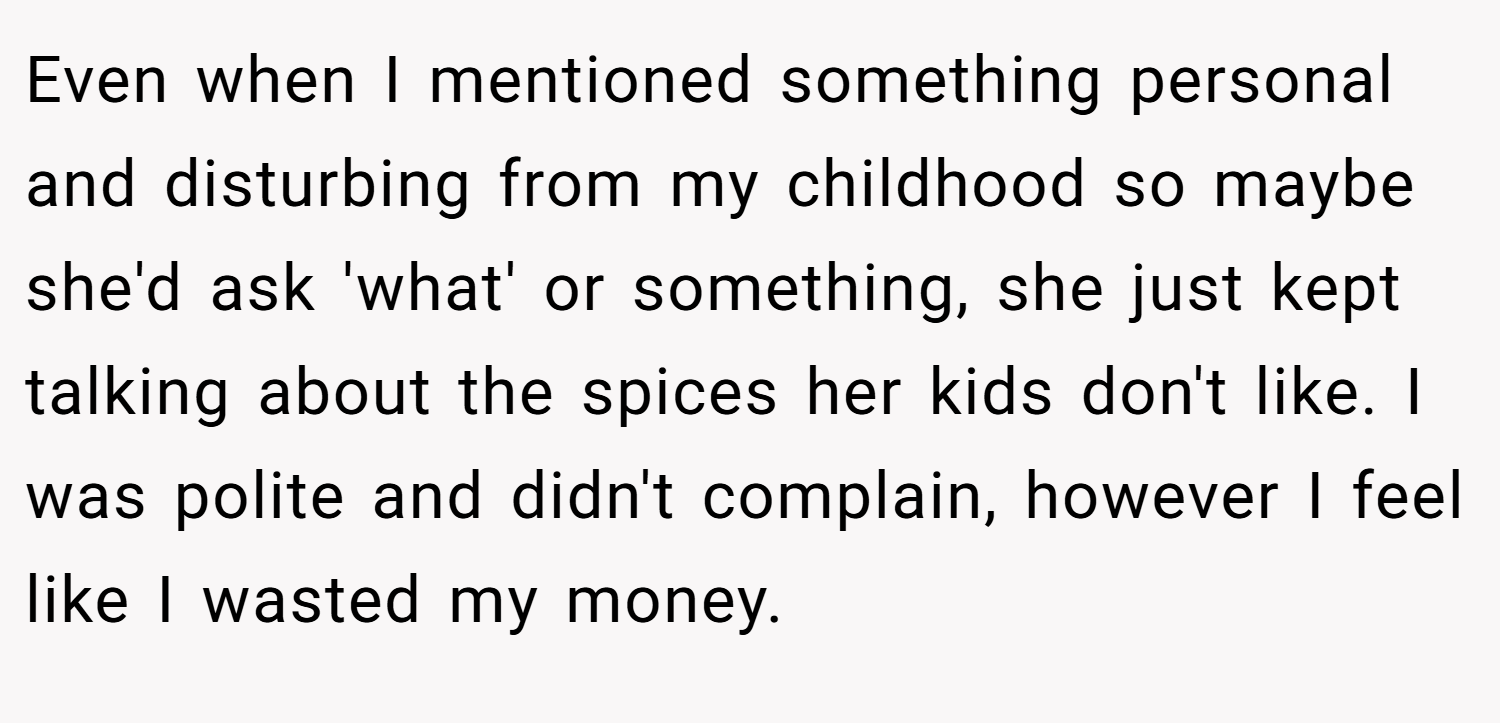 Even when I mentioned something personal and disturbing from my childhood so maybe she'd ask 'what' or something, she just kept talking about the spices her kids don't like. I was polite and didn't complain, however I feel like I wasted my money.