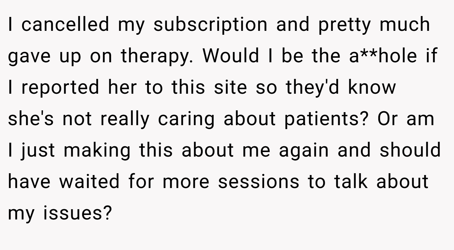 I cancelled my subscription and pretty much gave up on therapy. Would I be the a**hole if I reported her to this site so they'd know she's not really caring about patients? Or am I just making this about me again and should have waited for more sessions to talk about my issues?