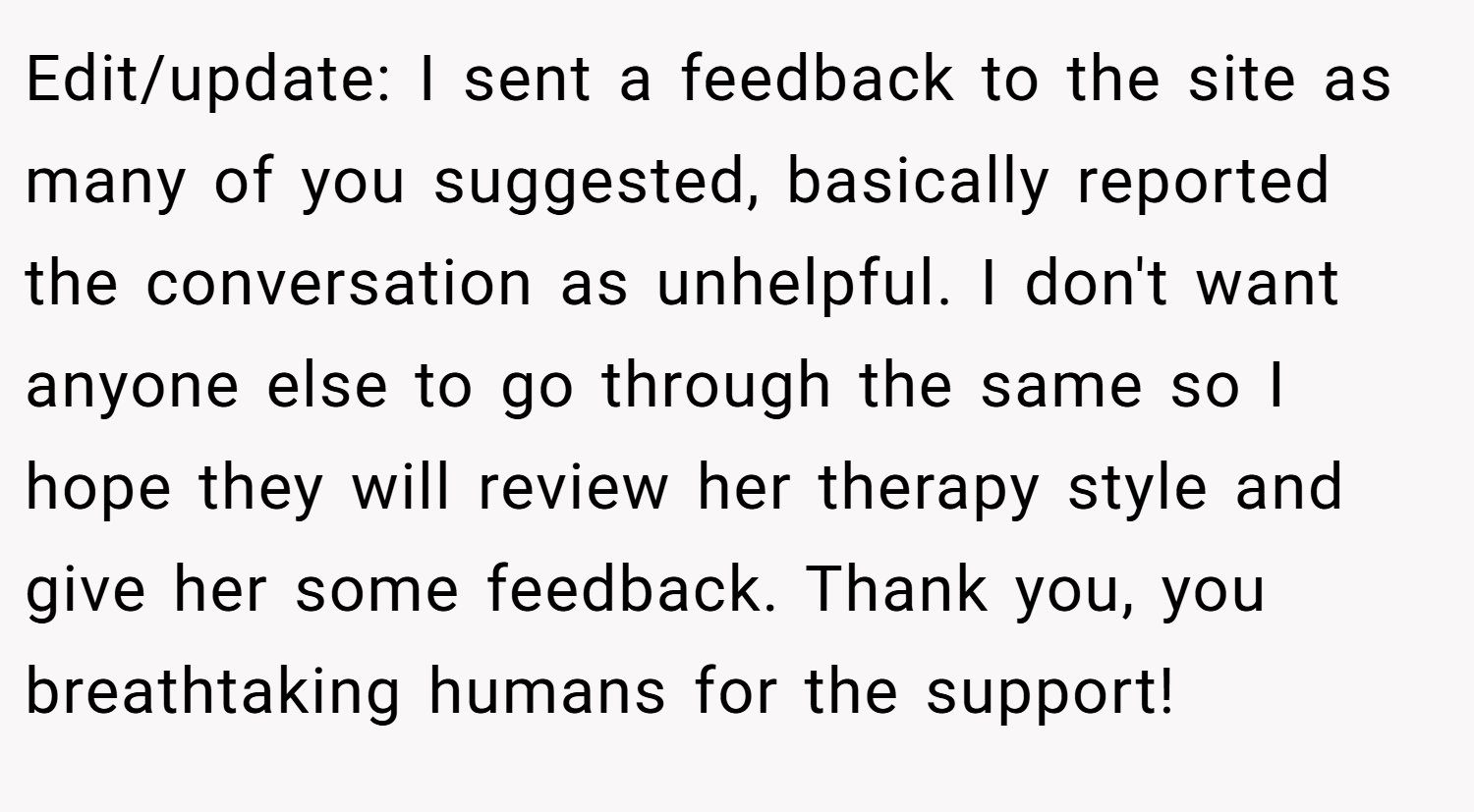 Edit/update: I sent a feedback to the site as many of you suggested, basically reported the conversation as unhelpful. I don't want anyone else to go through the same so I hope they will review her therapy style and give her some feedback. Thank you, you breathtaking humans for the support!