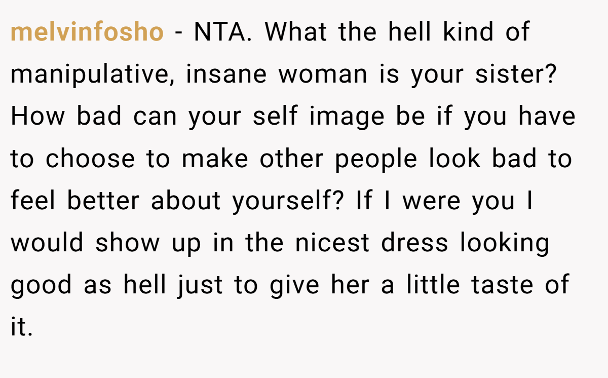 melvinfosho − NTA. What the hell kind of manipulative, insane woman is your sister? How bad can your self image be if you have to choose to make other people look bad to feel better about yourself? If I were you I would show up in the nicest dress looking good as hell just to give her a little taste of it.