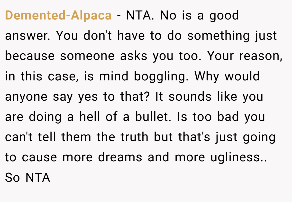 Demented-Alpaca − NTA. No is a good answer. You don't have to do something just because someone asks you too. Your reason, in this case, is mind boggling. Why would anyone say yes to that? It sounds like you are doing a hell of a bullet. Is too bad you can't tell them the truth but that's just going to cause more dreams and more ugliness.. So NTA