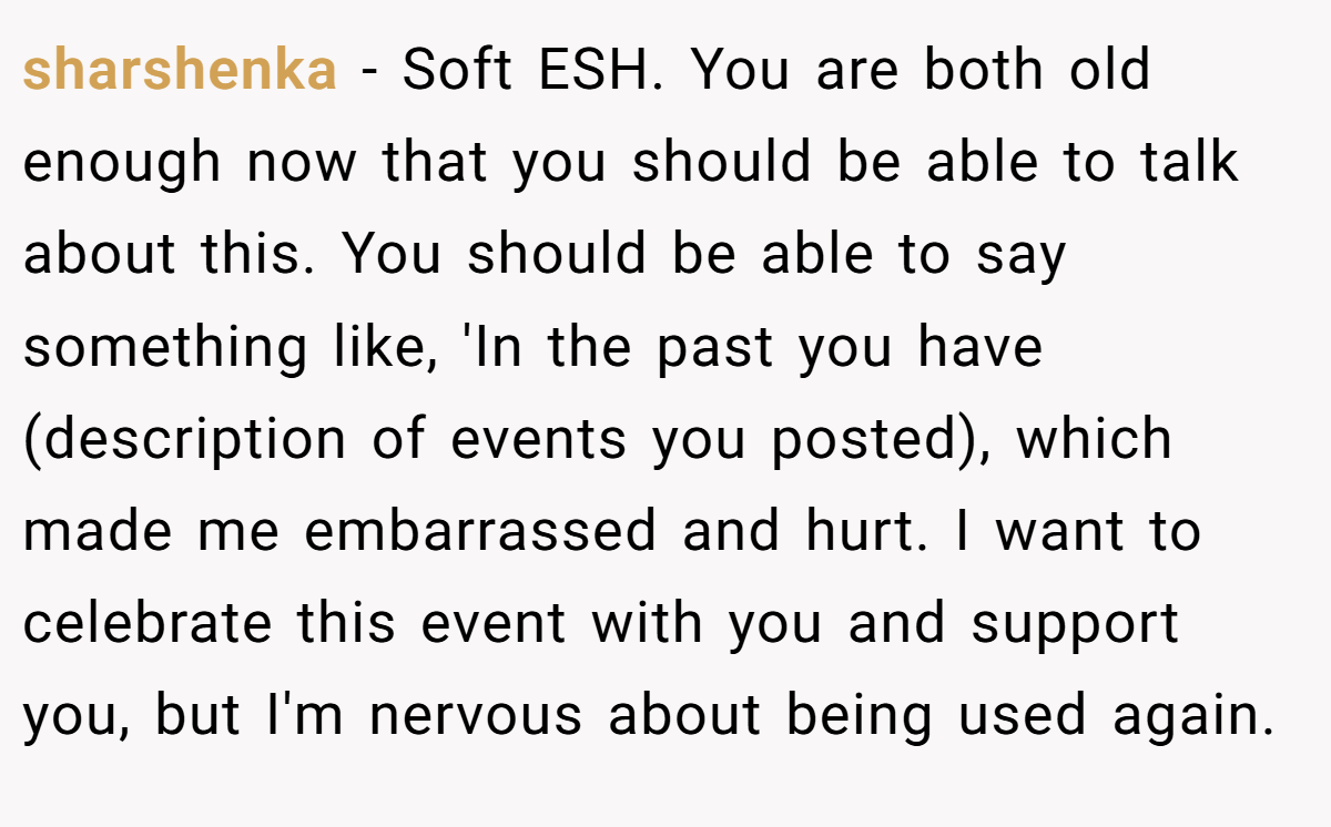 sharshenka − Soft ESH. You are both old enough now that you should be able to talk about this. You should be able to say something like, 'In the past you have (description of events you posted), which made me embarrassed and hurt. I want to celebrate this event with you and support you, but I'm nervous about being used again.