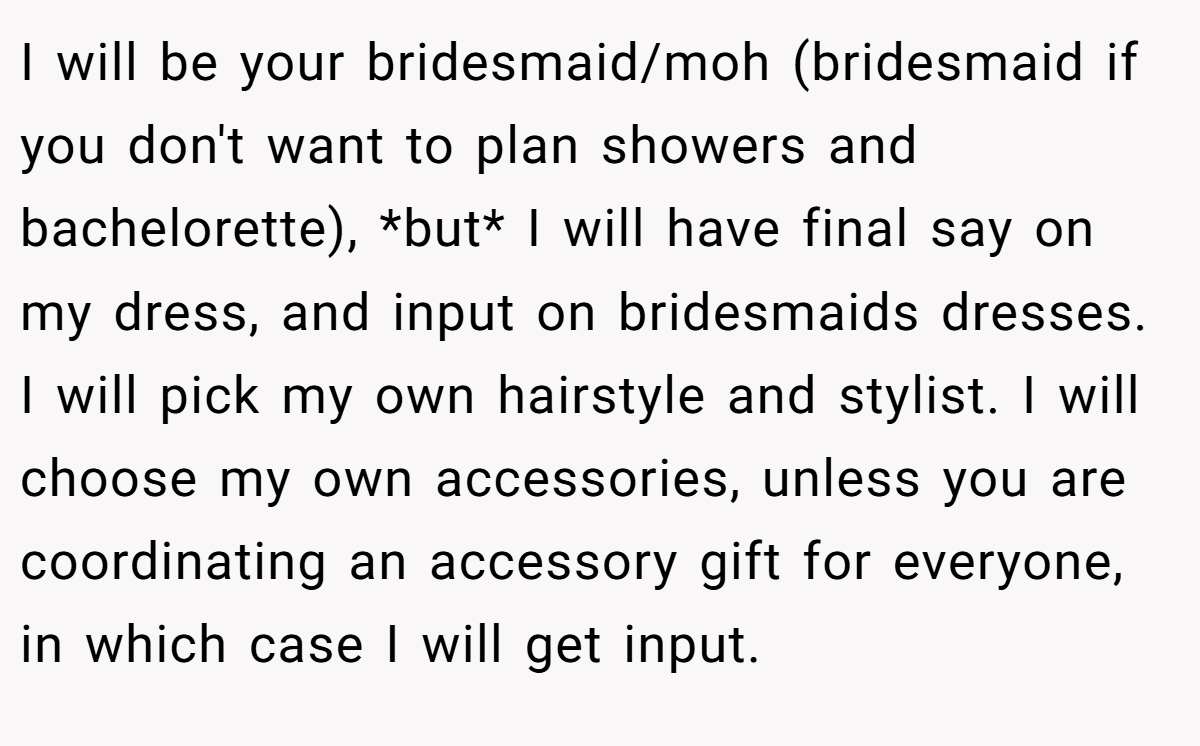 I will be your bridesmaid/moh (bridesmaid if you don't want to plan showers and bachelorette), *but* I will have final say on my dress, and input on bridesmaids dresses. I will pick my own hairstyle and stylist. I will choose my own accessories, unless you are coordinating an accessory gift for everyone, in which case I will get input.
