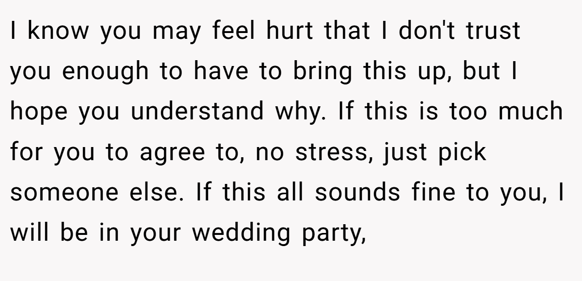 I know you may feel hurt that I don't trust you enough to have to bring this up, but I hope you understand why. If this is too much for you to agree to, no stress, just pick someone else. If this all sounds fine to you, I will be in your wedding party,