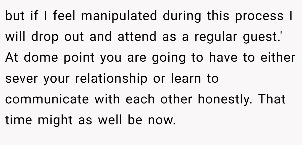but if I feel manipulated during this process I will drop out and attend as a regular guest.' At dome point you are going to have to either sever your relationship or learn to communicate with each other honestly. That time might as well be now.