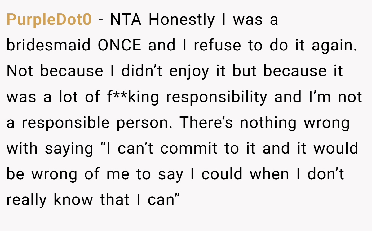 PurpleDot0 − NTA Honestly I was a bridesmaid ONCE and I refuse to do it again. Not because I didn’t enjoy it but because it was a lot of f**king responsibility and I’m not a responsible person. There’s nothing wrong with saying “I can’t commit to it and it would be wrong of me to say I could when I don’t really know that I can”