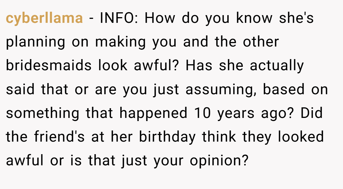 cyberllama − INFO: How do you know she's planning on making you and the other bridesmaids look awful? Has she actually said that or are you just assuming, based on something that happened 10 years ago? Did the friend's at her birthday think they looked awful or is that just your opinion?