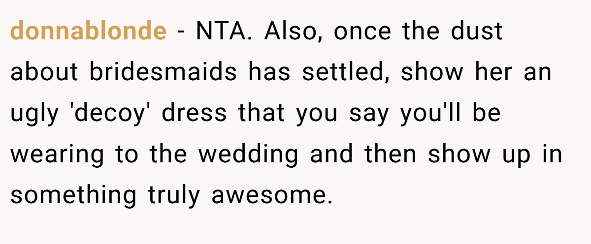 donnablonde − NTA. Also, once the dust about bridesmaids has settled, show her an ugly 'decoy' dress that you say you'll be wearing to the wedding and then show up in something truly awesome.