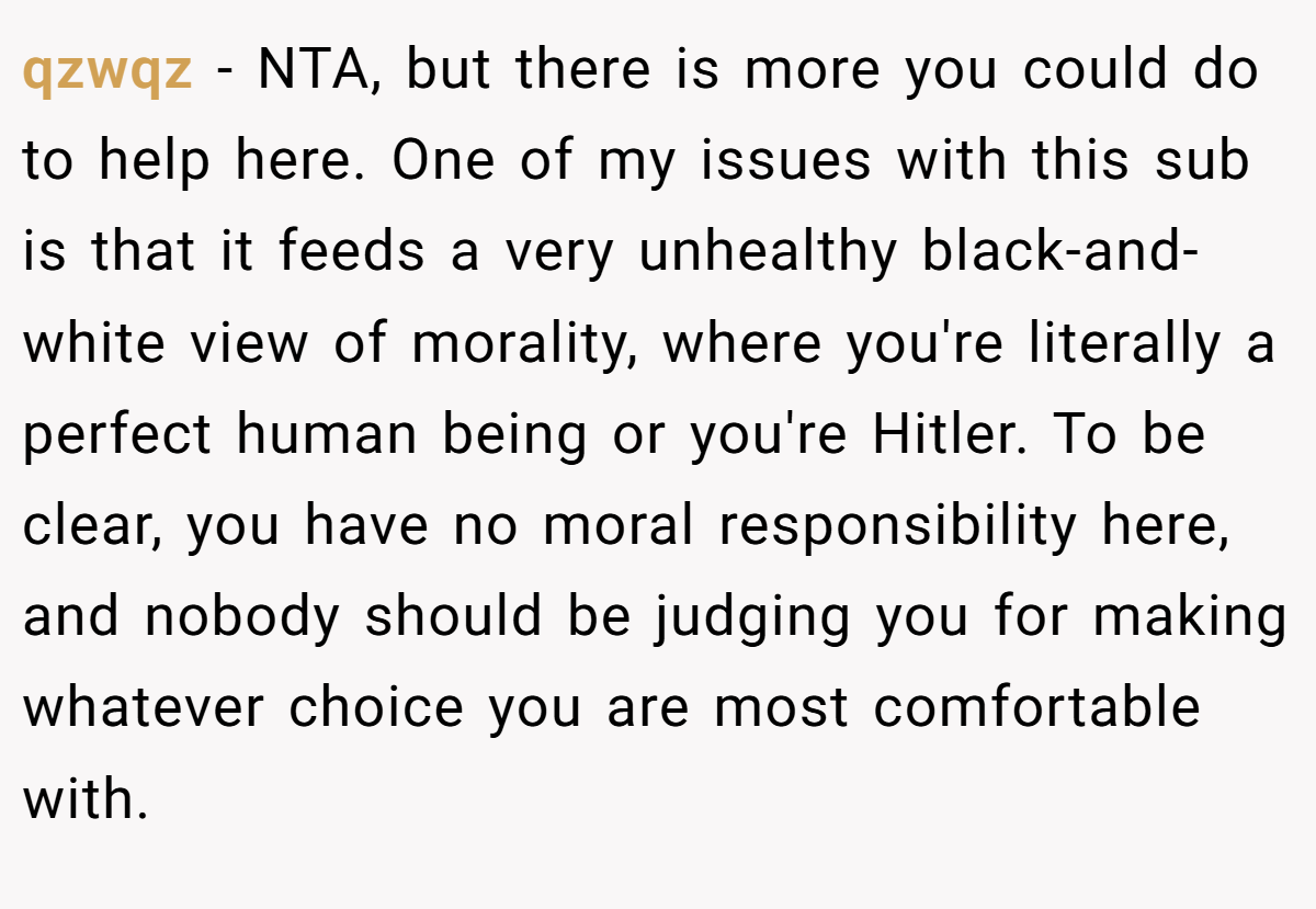 qzwqz − NTA, but there is more you could do to help here. One of my issues with this sub is that it feeds a very unhealthy black-and-white view of morality, where you're literally a perfect human being or you're Hitler. To be clear, you have no moral responsibility here, and nobody should be judging you for making whatever choice you are most comfortable with.