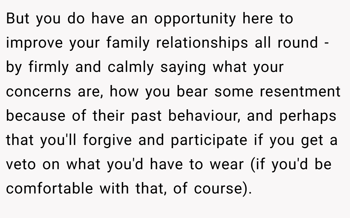 But you do have an opportunity here to improve your family relationships all round - by firmly and calmly saying what your concerns are, how you bear some resentment because of their past behaviour, and perhaps that you'll forgive and participate if you get a veto on what you'd have to wear (if you'd be comfortable with that, of course).