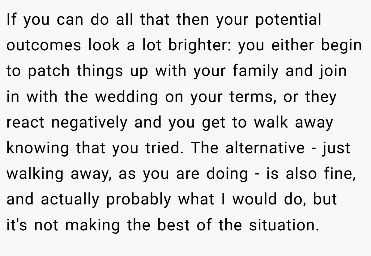 If you can do all that then your potential outcomes look a lot brighter: you either begin to patch things up with your family and join in with the wedding on your terms, or they react negatively and you get to walk away knowing that you tried. The alternative - just walking away, as you are doing - is also fine, and actually probably what I would do, but it's not making the best of the situation.
