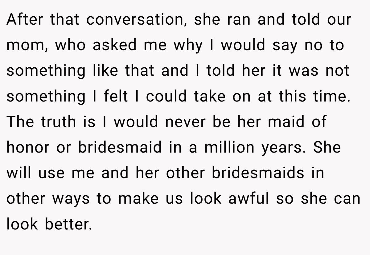 After that conversation, she ran and told our mom, who asked me why I would say no to something like that and I told her it was not something I felt I could take on at this time. The truth is I would never be her maid of honor or bridesmaid in a million years. She will use me and her other bridesmaids in other ways to make us look awful so she can look better.